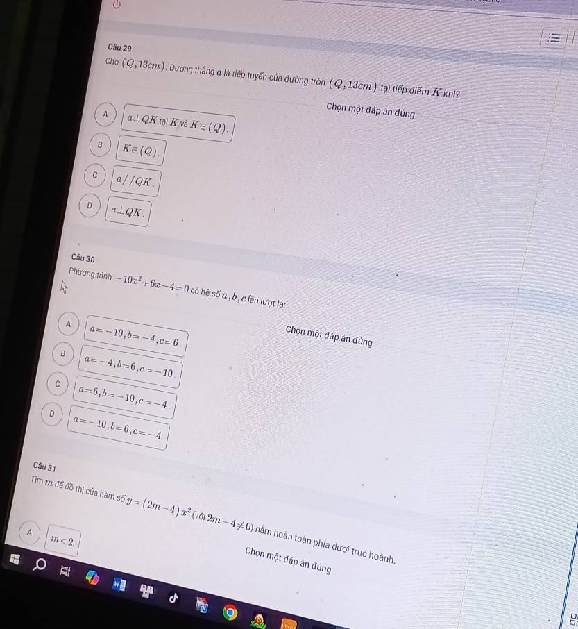 Cho (Q,13cm). Đường thắng α là tiếp tuyến của đường tròn (Q,13cm) tại tiếp điểm K khi?
Chọn một đáp án đúng
A a⊥ QK taiK và K∈ (Q).
B K∈ (Q).
C a QK
D a⊥ QK. 
Câu 30
Phương trình -10x^2+6x-4=0 có hệ số a , b , c lần lượt là:
A a=-10, b=-4, c=6. 
Chọn một đáp án đúng
B a=-4, b=6, c=-10
C a=6, b=-10, c=-4.
D a=-10, b=6, c=-4. 
Câu 31
Tìm m đề đồ thị của hàm số y=(2m-4)x^2 (với 2m-4!= 0) hằm hoàn toàn phía dưới trục hoành.
A m<2</tex>. 
Chọn một đáp án đúng
8