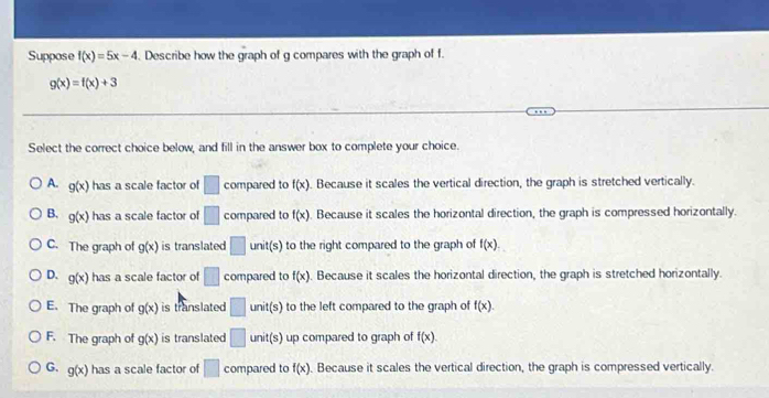 Suppose f(x)=5x-4. Describe how the graph of g compares with the graph of f.
g(x)=f(x)+3
Select the correct choice below, and fill in the answer box to complete your choice.
A. g(x) has a scale factor of □ compared to f(x). Because it scales the vertical direction, the graph is stretched vertically.
B. g(x) has a scale factor of □ compared to f(x). Because it scales the horizontal direction, the graph is compressed horizontally.
C. The graph of g(x) is translated □ unit(s) to the right compared to the graph of f(x).
D. g(x) has a scale factor of □ compared to f(x). Because it scales the horizontal direction, the graph is stretched horizontally.
E. The graph of g(x) is translated □ unit(s) to the left compared to the graph of f(x).
F. The graph of g(x) is translated □ unit(s ) up compared to graph of f(x).
G. g(x) has a scale factor of □ compared to f(x). Because it scales the vertical direction, the graph is compressed vertically.