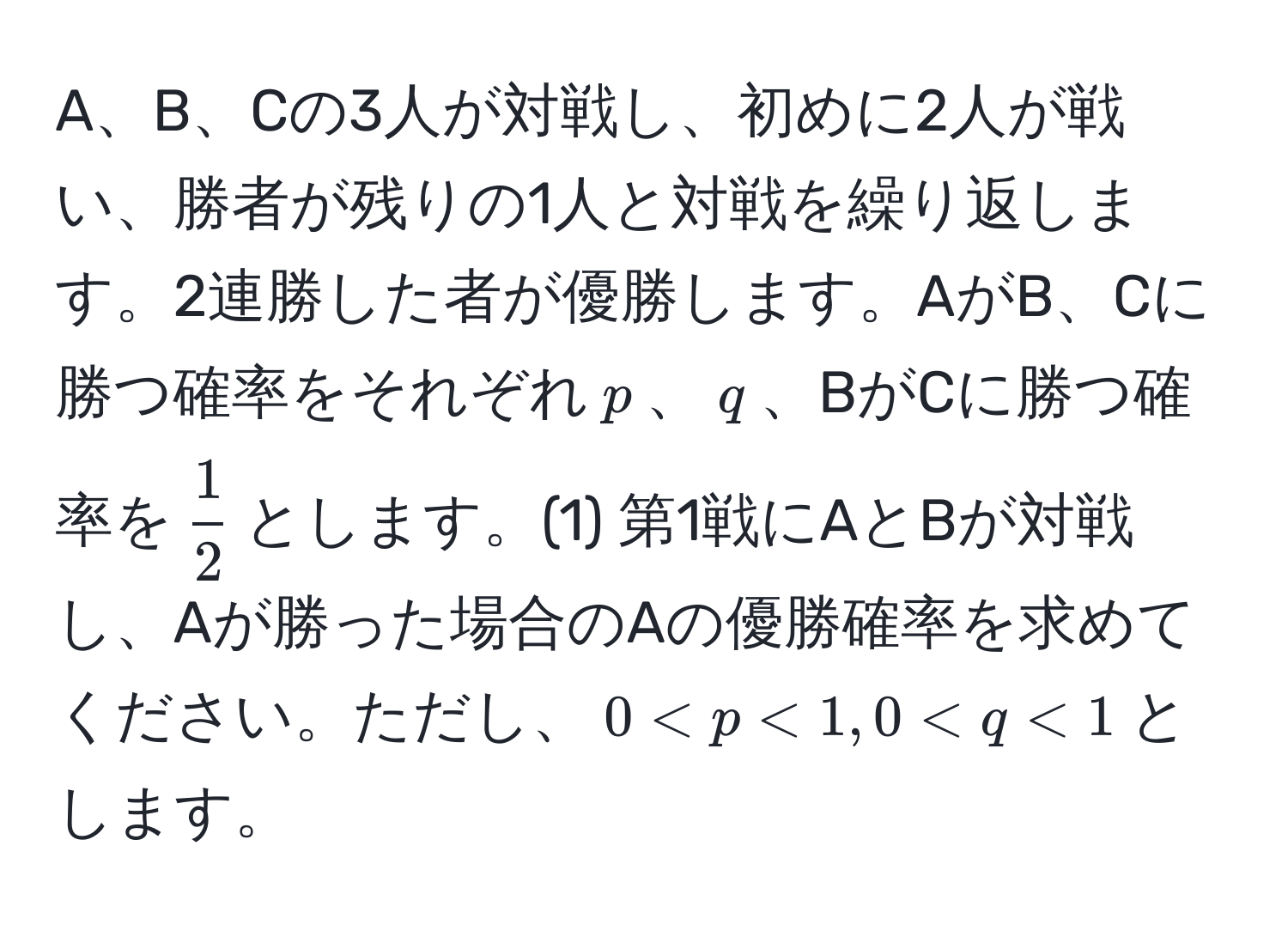 A、B、Cの3人が対戦し、初めに2人が戦い、勝者が残りの1人と対戦を繰り返します。2連勝した者が優勝します。AがB、Cに勝つ確率をそれぞれ$p$、$q$、BがCに勝つ確率を$ 1/2 $とします。(1) 第1戦にAとBが対戦し、Aが勝った場合のAの優勝確率を求めてください。ただし、$0 < p < 1, 0 < q < 1$とします。