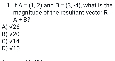 If A=(1,2) and B=(3,-4) , what is the
magnitude of the resultant vector R=
A+B ?
A) sqrt(26)
B) sqrt(20)
C) sqrt(14)
D) sqrt(10)