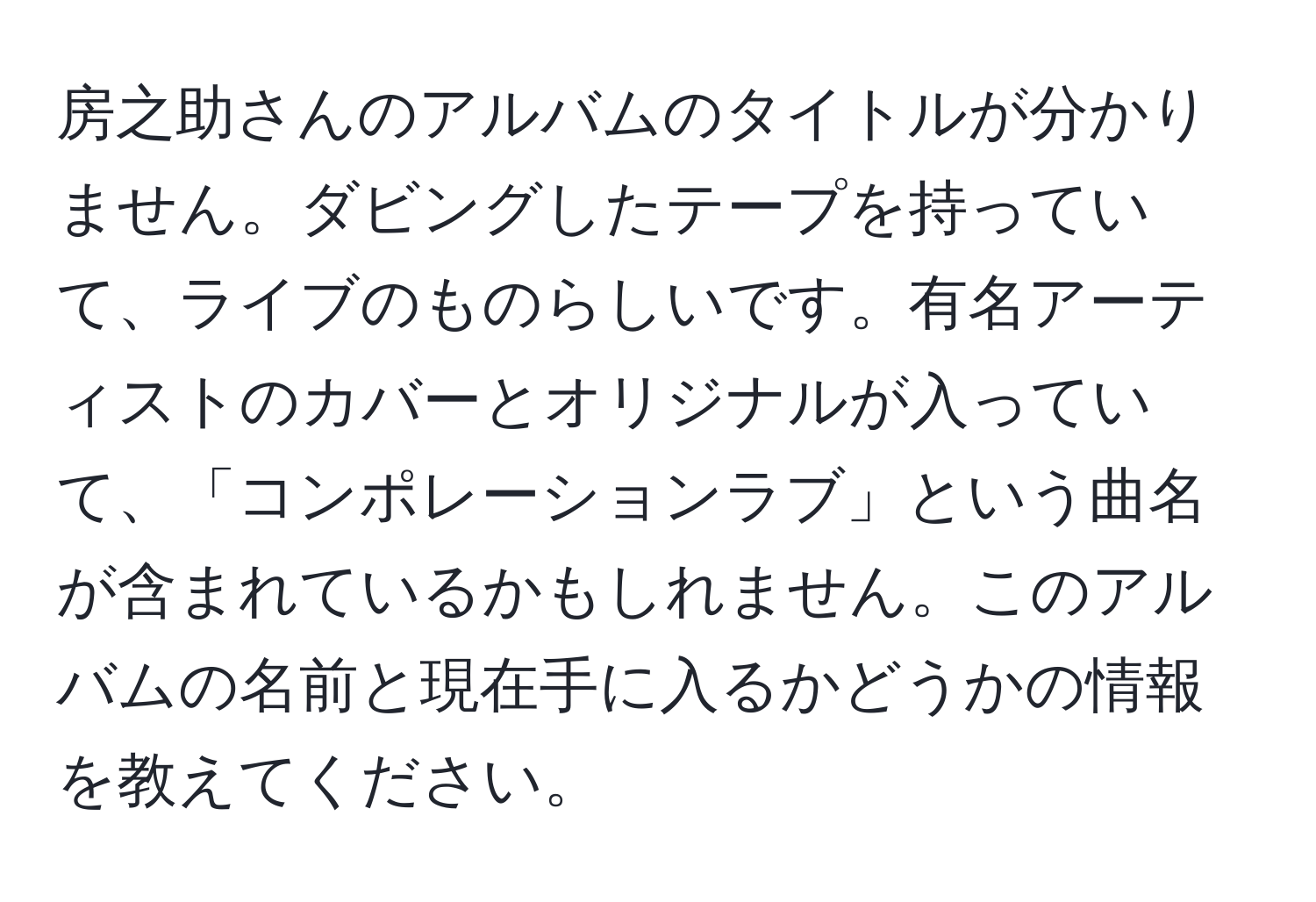 房之助さんのアルバムのタイトルが分かりません。ダビングしたテープを持っていて、ライブのものらしいです。有名アーティストのカバーとオリジナルが入っていて、「コンポレーションラブ」という曲名が含まれているかもしれません。このアルバムの名前と現在手に入るかどうかの情報を教えてください。