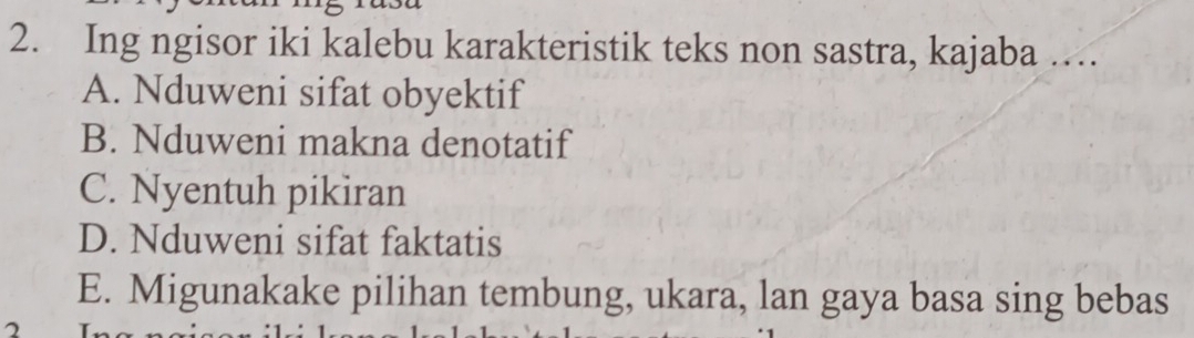 Ing ngisor iki kalebu karakteristik teks non sastra, kajaba …
A. Nduweni sifat obyektif
B. Nduweni makna denotatif
C. Nyentuh pikiran
D. Nduweni sifat faktatis
E. Migunakake pilihan tembung, ukara, lan gaya basa sing bebas
2