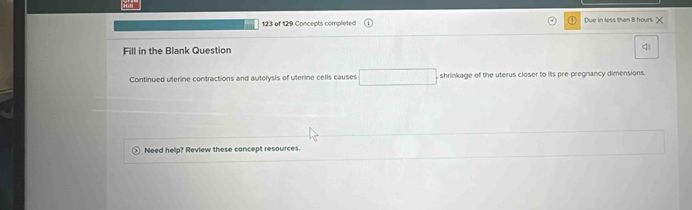 123 of 129 Concepts completed Due in less than 8 hours
Fill in the Blank Question 
Continued uterine contractions and autolysis of uterine cells causes □ shrinkage of the uterus closer to its pre-pregnancy dimensions. 
Need help? Review these concept resources.