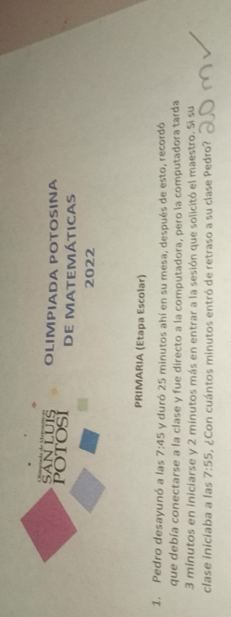 SAN LUIS OLIMPIADA POTOSINA 
POTOSI 
DE MATEMÁTICAS 
2022 
PRIMARIA (Etapa Escolar) 
1. Pedro desayunó a las 7:45 y duró 25 minutos ahí en su mesa, después de esto, recordó 
que debía conectarse a la clase y fue directo a la computadora, pero la computadora tarda
3 minutos en iniciarse y 2 minutos más en entrar a la sesión que solicitó el maestro. Si su 
clase iniciaba a las 7:55 o ¿Con cuántos minutos entró de retraso a su clase Pedro?