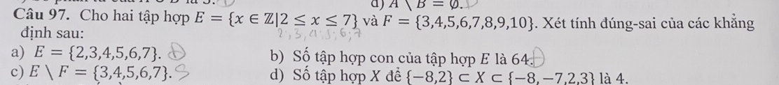 A|B=varnothing. 
Câu 97. Cho hai tập hợp E= x∈ Z|2≤ x≤ 7 và F= 3,4,5,6,7,8,9,10. Xét tính đúng-sai của các khẳng
định sau:
a) E= 2,3,4,5,6,7. b) Số tập hợp con của tập hợp E là 64.
c) Evee F= 3,4,5,6,7. d) Số tập hợp X đề  -8,2 ⊂ X⊂  -8,-7,2,3 là 4.