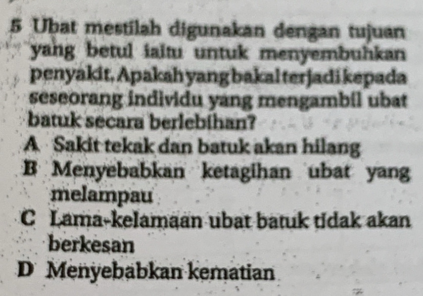 Ubat mestilah digunakan dengan tujuan
yang betul iaitu untuk menyembuhkan
penyakit, Apakah yang bakal terjadi kepada
seseorang individu yang mengambil ubat
batuk secara berlebihan?
A Sakit tekak dan batuk akan hilang
B Menyebabkan ketagihan ubat yang
melampau
C Lama-kelamaan ubat batuk tidak akan
berkesan
D Menyebabkan kematian