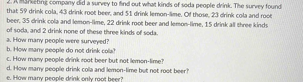 A marketing company did a survey to find out what kinds of soda people drink. The survey found 
that 59 drink cola, 43 drink root beer, and 51 drink lemon-lime. Of those, 23 drink cola and root 
beer, 35 drink cola and lemon-lime, 22 drink root beer and lemon-lime, 15 drink all three kinds 
of soda, and 2 drink none of these three kinds of soda. 
a. How many people were surveyed? 
b. How many people do not drink cola? 
c. How many people drink root beer but not lemon-lime? 
d. How many people drink cola and lemon-lime but not root beer? 
e. How many people drink only root beer?