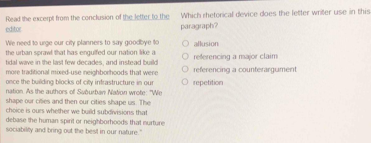 Read the excerpt from the conclusion of the letter to the Which rhetorical device does the letter writer use in this
editor. paragraph?
We need to urge our city planners to say goodbye to allusion
the urban sprawl that has engulfed our nation like a
referencing a major claim
tidal wave in the last few decades, and instead build
more traditional mixed-use neighborhoods that were referencing a counterargument
once the building blocks of city infrastructure in our repetition
nation. As the authors of Suburban Nation wrote: "We
shape our cities and then our cities shape us. The
choice is ours whether we build subdivisions that
debase the human spirit or neighborhoods that nurture
sociability and bring out the best in our nature."