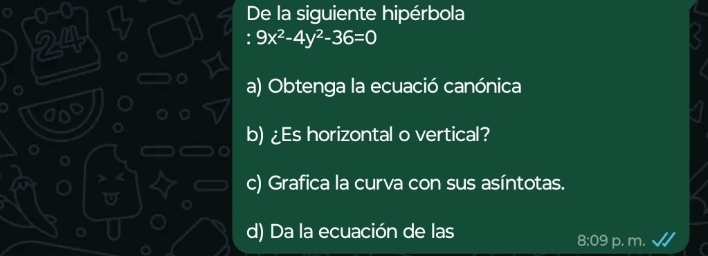 0-0 De la siguiente hipérbola 
24
9x^2-4y^2-36=0
a) Obtenga la ecuació canónica 
b) ¿Es horizontal o vertical? 
c) Grafica la curva con sus asíntotas. 
d) Da la ecuación de las p. m. 
8:09