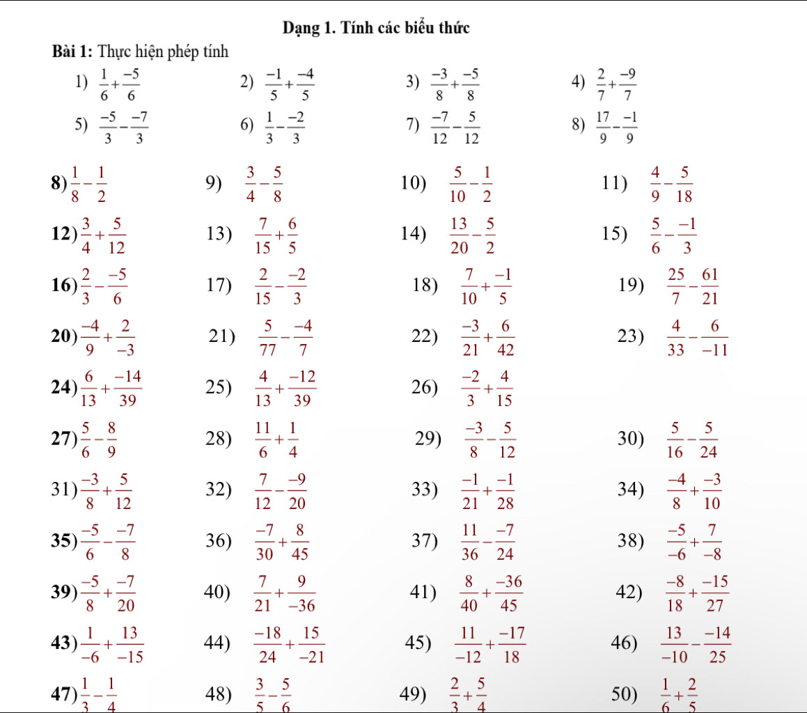 Dạng 1. Tính các biểu thức
Bài 1: Thực hiện phép tính
3)
1)  1/6 + (-5)/6   (-1)/5 + (-4)/5   (-3)/8 + (-5)/8   2/7 + (-9)/7 
2)
4)
7)
5)  (-5)/3 - (-7)/3   1/3 - (-2)/3   (-7)/12 - 5/12   17/9 - (-1)/9 
6)
8)
9)  3/4 - 5/8 
8  1/8 - 1/2  10)  5/10 - 1/2  11)  4/9 - 5/18 
12)  3/4 + 5/12  13)  7/15 + 6/5  14)  13/20 - 5/2  15)  5/6 - (-1)/3 
16)  2/3 - (-5)/6  17)  2/15 - (-2)/3  18)  7/10 + (-1)/5  19)  25/7 - 61/21 
20)  (-4)/9 + 2/-3  21)  5/77 - (-4)/7  22)  (-3)/21 + 6/42  23)  4/33 - 6/-11 
24)  6/13 + (-14)/39  25)  4/13 + (-12)/39  26)  (-2)/3 + 4/15 
27)  5/6 - 8/9  28)  11/6 + 1/4  29)  (-3)/8 - 5/12  30)  5/16 - 5/24 
31)  (-3)/8 + 5/12  32)  7/12 - (-9)/20  33)  (-1)/21 + (-1)/28  34)  (-4)/8 + (-3)/10 
35)  (-5)/6 - (-7)/8  36)  (-7)/30 + 8/45  37)  11/36 - (-7)/24  38)  (-5)/-6 + 7/-8 
39)  (-5)/8 + (-7)/20  40)  7/21 + 9/-36  41)  8/40 + (-36)/45  42)  (-8)/18 + (-15)/27 
43)  1/-6 + 13/-15  44)  (-18)/24 + 15/-21  45)  11/-12 + (-17)/18  46)  13/-10 - (-14)/25 
47)  1/3 - 1/4  48)  3/5 - 5/6  49)  2/3 + 5/4  50)  1/6 + 2/5 