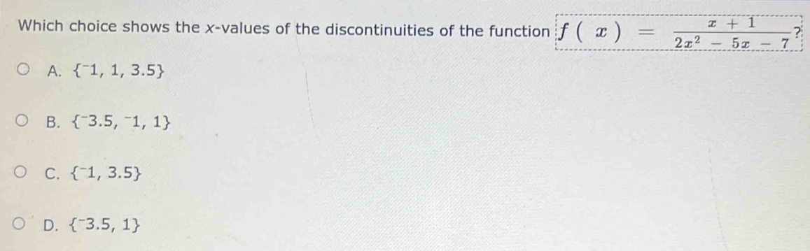 Which choice shows the x -values of the discontinuities of the function f(x)= (x+1)/2x^2-5x-7  ?
A.  ^-1,1,3.5
B.  ^-3.5,^-1,1
C.  ^-1,3.5
D.  ^-3.5,1