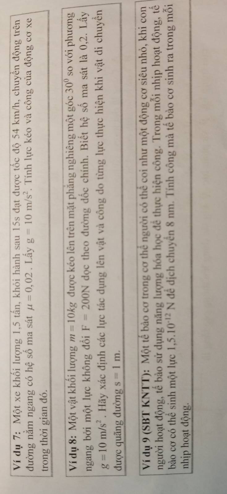 Ví dụ 7: Một xe khối lượng 1,5 tấn, khỏi hành sau 15s đạt được tốc độ 54 km/h, chuyền động trên 
đường nằm ngang có hệ số ma sát mu =0,02. Lấy g=10m/s^2. Tính lực kéo và công của động cơ xe 
trong thời gian đó. 
Ví dụ 8: Một vật khổi lượng m=10kg được kéo lên trên mặt phẳng nghiêng một góc 30° so với phương 
ngang bởi một lực không đổi F=200N dọc theo đường dốc chính. Biết hệ số ma sát là 0,2. Lấy
g=10m/s^2. Hãy xác định các lực tác dụng lên vật và công do từng lực thực hiện khi vật di chuyền 
được quãng đường s=1m. 
Ví dụ 9 (SBT KNTT): Một tế bảo cơ trong cơ thể người có thể coi như một động cơ siêu nhỏ, khi con 
người hoạt động, tế bào sử dụng năng lượng hóa học để thực hiện công. Trong mỗi nhịp hoạt động, tế 
bào cơ có thể sinh một lực 1,5.10^(-12)N để dịch chuyển 8 nm. Tính công mà tế bào cơ sinh ra trong mỗi 
nhịp hoạt động.