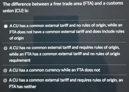 The difference between a free trade area (FTA) and a customs
union (CU) is:
A CU has a common external tariff and no rules of origin, while an
FTA does not have a common external tariff and does include rules
of origin
A CU has no common external tariff and requires rules of origin,
while an FTA has a common external tariff and no rules of origin
requirement
A CU has a common currency while an FTA does not
A CU has a common external tariff and requires rules of origin, an
FTA has neither