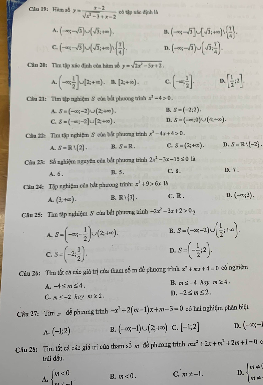 Hàm số y= (x-2)/sqrt(x^2-3)+x-2  có tập xác định là
A. (-∈fty ;-sqrt(3))∪ (sqrt(3);+∈fty ). (-∈fty ;-sqrt(3)]∪ [sqrt(3);+∈fty )∪   7/4  .
B.
C. (-∈fty ;-sqrt(3))∪ (sqrt(3);+∈fty )∪   7/4  . (-∈fty ;-sqrt(3))∪ (sqrt(3); 7/4 ).
D.
Câu 20: Tìm tập xác định của hàm số y=sqrt(2x^2-5x+2).
A. (-∈fty ; 1/2 ]∪ [2;+∈fty ). B. [2;+∈fty ). C. (-∈fty ; 1/2 ]. D. [ 1/2 ;2].
Câu 21: Tìm tập nghiệm S của bất phương trình x^2-4>0.
B.
A. S=(-∈fty ;-2)∪ (2;+∈fty ). S=(-2;2).
D.
C. S=(-∈fty ;-2]∪ [2;+∈fty ). S=(-∈fty ;0)∪ (4;+∈fty ).
Câu 22: Tìm tập nghiệm S của bất phương trình x^2-4x+4>0.
A. S=R| 2 . B. S=R. C. S=(2;+∈fty ). D. S=R| -2 .
Câu 23: Số nghiệm nguyên của bất phương trình 2x^2-3x-15≤ 0 là
A. 6 . B. 5. C. 8 . D. 7 .
Câu 24: Tập nghiệm của bất phương trình: x^2+9>6x1a
A. (3;+∈fty ). B. R   3 . C. R .
D. (-∈fty ;3).
Câu 25: Tìm tập nghiệm S của bất phương trình -2x^2-3x+2>0p
A. S=(-∈fty ;- 1/2 )∪ (2;+∈fty ).
B. S=(-∈fty ;-2)∪ ( 1/2 ;+∈fty ).
C. S=(-2; 1/2 ).
D. S=(- 1/2 ;2).
Câu 26: Tìm tất cả các giá trị của tham số m để phương trình x^2+mx+4=0 có nghiệm
A. -4≤ m≤ 4. B. m≤ -4 hay m≥ 4.
C. m≤ -2 hay m≥ 2.
D. -2≤ m≤ 2.
Câu 27: Tìm  để phương trình -x^2+2(m-1)x+m-3=0 có hai nghiệm phân biệt
A. (-1;2) B. (-∈fty ;-1)∪ (2;+∈fty ) C. [-1;2] D. (-∈fty ;-1
Câu 28: Tìm tất cả các giá trị của tham số m để phương trình mx^2+2x+m^2+2m+1=0 C
trái dấu.
A. beginarrayl m<0 ·s endarray. .
B. m<0.
C. m!= -1.
D. beginarrayl m!= ( m!= · endarray.