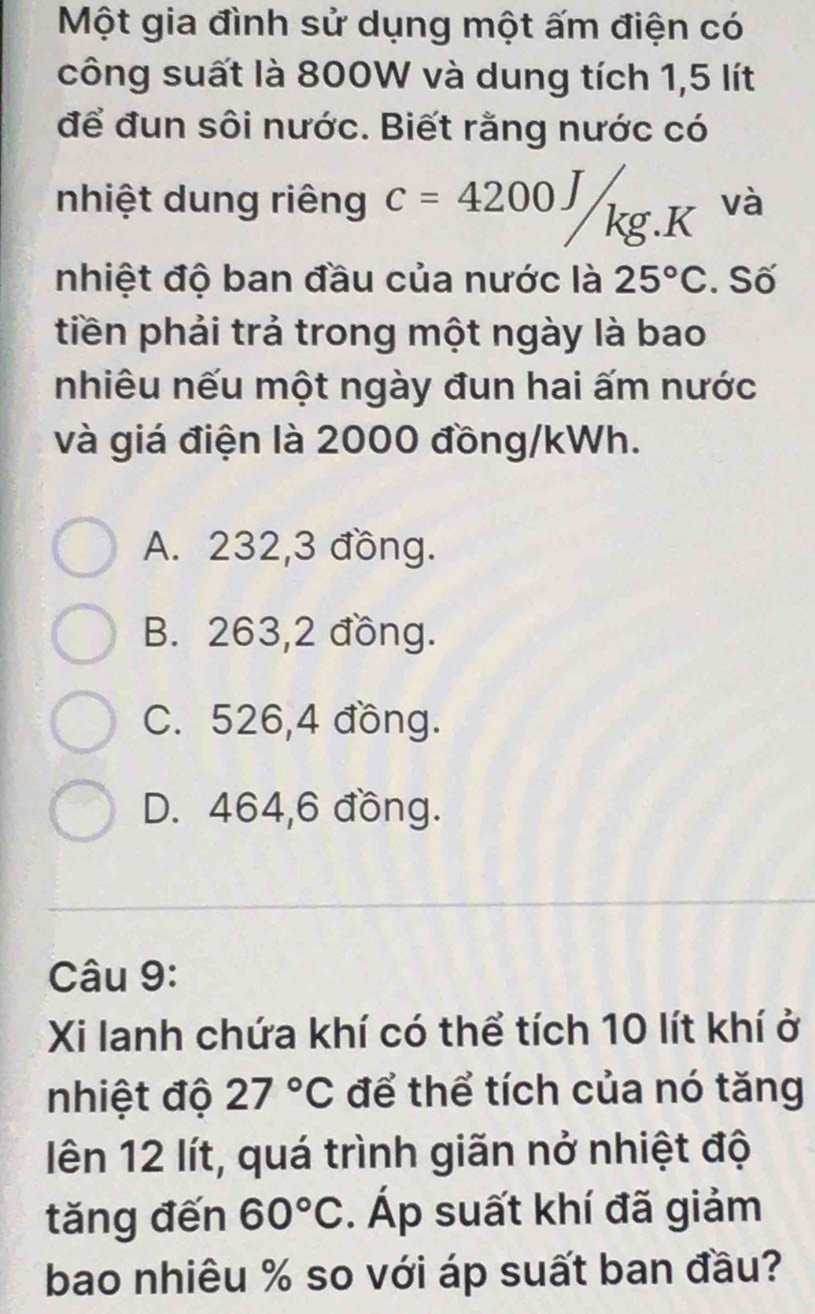 Một gia đình sử dụng một ấm điện có
công suất là 800W và dung tích 1,5 lít
để đun sôi nước. Biết rằng nước có
nhiệt dung riêng c=4200J/kg.K và
nhiệt độ ban đầu của nước là 25°C. Số
tiền phải trả trong một ngày là bao
nhiêu nếu một ngày đun hai ấm nước
và giá điện là 2000 đồng/kWh.
A. 232, 3 đồng.
B. 263,2 đồng.
C. 526, 4 đồng.
D. 464,6 đồng.
Câu 9:
Xi lanh chứa khí có thể tích 10 lít khí ở
nhiệt độ 27°C để thể tích của nó tăng
lên 12 lít, quá trình giãn nở nhiệt độ
tăng đến 60°C. Áp suất khí đã giảm
bao nhiêu % so với áp suất ban đầu?