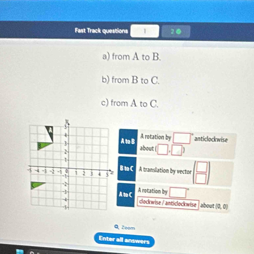 Fast Track questions 1 1② 
a) from A to B. 
b) from B to C. 
c) from A to C.
5
4
3
A to B A rotation by □° anticlockwise 
2 
about (□ ,□ )
1 
B to C A translation by vector beginpmatrix □  □ endpmatrix
-5 ~4 -3 -2 -1 o 1 2 3 4 5
-1
-2
-3 A to C A rotation by □°
-4
cockwise / anticlockwise about (0,0)
-5
Zoom 
Enter all answers