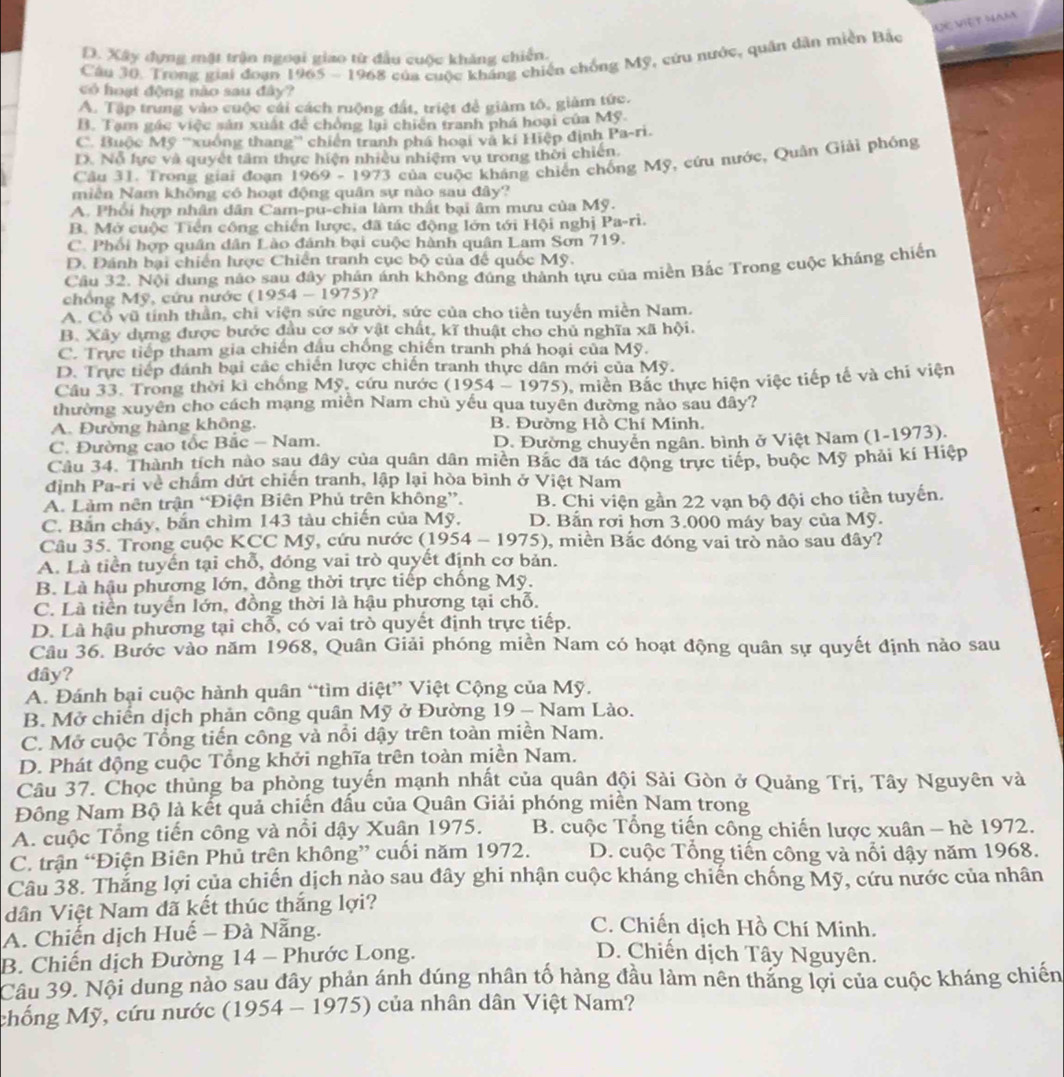 ĐC Việt ham
D. Xây dựng mặt trận ngoại giao từ đầu cuộc khảng chiến.
Câu 30. Trong giai đoạn 1965 - 1968 của cuộc kháng chiến chống Mỹ, cứu nước, quân dân miền Bắc
có hoạt động nào sau đây?
A. Tập trung vào cuộc cái cách ruộng đất, triệt để giàm tô, giảm tức.
B. Tạm gác việc sản xuất để chồng lại chiên tranh phá hoại của Mỹ.
C. Buộc Mỹ ''xuồng thang'' chiến tranh phá hoại và kí Hiệp định Pa-ri.
D. Nỗ lực và quyết tâm thực hiện nhiều nhiệm vụ trong thời chiến
Câu 31. Trong giai đoạn 1969 - 1973 của cuộc kháng chiến chống Mỹ, cứu nước, Quân Giải phóng
miền Nam không có hoạt động quân sự nào sau đây?
A. Phối hợp nhân dân Cam-pu-chia làm thất bại âm mưu của Mỹ.
B. Mở cuộc Tiền công chiến lược, đã tác động lớn tới Hội nghị Pa-r 1
C. Phối hợp quân dân Lào đánh bại cuộc hành quân Lam Sơn 719.
D. Đánh bại chiến lược Chiến tranh cục bộ của đế quốc Mỹ.
Cầu 32. Nội dung nào sau đây phán ánh không đúng thành tựu của miền Bắc Trong cuộc kháng chiến
chồ ng  M ỹ , cứu nước (1954-1975) ?
A. Cổ vũ tính thần, chi viện sức người, sức của cho tiền tuyến miền Nam.
B. Xây dựng được bước đầu cơ sở vật chất, kĩ thuật cho chủ nghĩa xã hội.
C. Trực tiếp tham gia chiến đầu chống chiến tranh phá hoại của Mỹ.
D. Trực tiếp đánh bại các chiến lược chiến tranh thực dân mới của Mỹ.
Câu 33. Trong thời kì chống Mỹ, cứu nước (1954-1975) , miền Bắc thực hiện việc tiếp tế và chi viện
thường xuyên cho cách mạng miễn Nam chủ yếu qua tuyển đường nảo sau đây?
A. Đường hàng không, B. Đường Hồ Chí Minh.
C. Đường cao tốc Bắc - Nam. D. Đường chuyển ngân. bình ở Việt Nam (1-1973).
Câu 34. Thành tích nào sau đây của quân dân miền Bắc đã tác động trực tiếp, buộc Mỹ phải kí Hiệp
định Pa-ri về chẩm dứt chiến tranh, lập lại hòa bình ở Việt Nam
A. Làm nên trận “Điện Biên Phủ trên không”, B. Chi viện gần 22 vạn bộ đội cho tiền tuyến.
C. Bắn cháy, bắn chìm 143 tàu chiến của Mỹ, D. Bắn rơi hơn 3.000 máy bay của Mỹ.
Câu 35. Trong cuộc KCC Mỹ, cứu nước ( 195^ 4 - 1975), miền Bắc đóng vai trò nào sau đây?
A. Là tiền tuyến tại chỗ, đóng vai trò quyết định cơ bản.
B. Là hậu phương lớn, đồng thời trực tiếp chống Mỹ.
C. Là tiền tuyển lớn, đồng thời là hậu phương tại chỗ.
D. Là hậu phương tại chỗ, có vai trò quyết định trực tiếp.
Câu 36. Bước vào năm 1968, Quân Giải phóng miền Nam có hoạt động quân sự quyết định nào sau
dây?
A. Đánh bại cuộc hành quân “tìm diệt” Việt Cộng của Mỹ.
B. Mở chiến dịch phản công quân Mỹ ở Đường 19 - Nam Lào.
C. Mở cuộc Tổng tiến công và nổi dậy trên toàn miền Nam.
D. Phát động cuộc Tổng khởi nghĩa trên toàn miền Nam.
Câu 37. Chọc thủng ba phòng tuyến mạnh nhất của quân đội Sải Gòn ở Quảng Trị, Tây Nguyên và
Đông Nam Bộ là kết quả chiến đầu của Quân Giải phóng miền Nam trong
A. cuộc Tổng tiến công và nổi dậy Xuân 1975.  B. cuộc Tổng tiến công chiến lược xuân - hè 1972.
C. trận “Điện Biên Phủ trên không” cuối năm 1972. D. cuộc Tổng tiến công và nổi dậy năm 1968.
Câu 38. Thắng lợi của chiến dịch nào sau đây ghi nhận cuộc kháng chiến chống Mỹ, cứu nước của nhân
dân Việt Nam đã kết thúc thắng lợi?
A. Chiến dịch Huế - Đà Nẵng.
C. Chiến dịch Hồ Chí Minh.
B. Chiến dịch Đường 14 - Phước Long.
D. Chiến dịch Tây Nguyên.
Câu 39. Nội dung nào sau đây phản ánh dúng nhân tố hàng đầu làm nên thăng lợi của cuộc kháng chiến
chống Mỹ, cứu nước (1954 - 1975) của nhân dân Việt Nam?