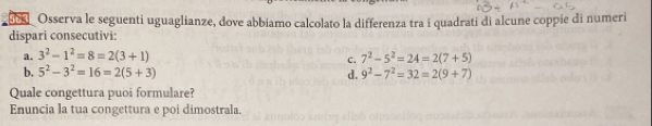 apkl_ Osserva le seguenti uguaglianze, dove abbiamo calcolato la differenza tra i quadrati di alcune coppie di numeri 
dispari consecutivi: 
a. 3^2-1^2=8=2(3+1) 7^2-5^2=24=2(7+5)
c. 
b. 5^2-3^2=16=2(5+3) d. 9^2-7^2=32=2(9+7)
Quale congettura puoi formulare? 
Enuncia la tua congettura e poi dimostrala.