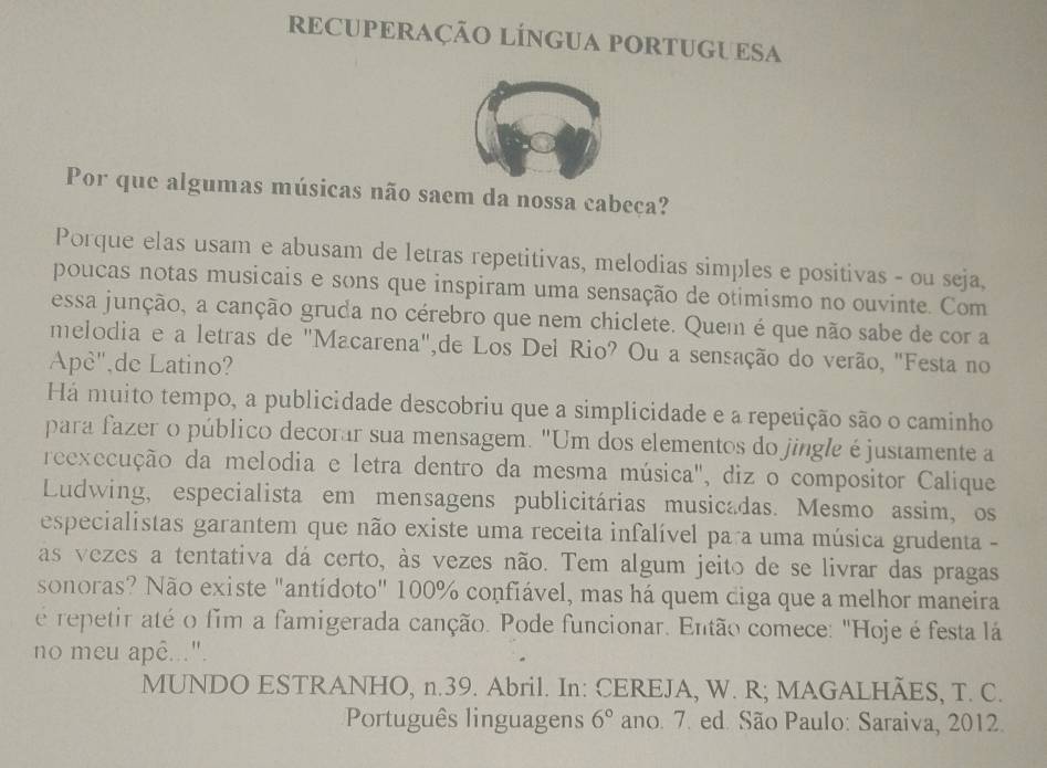 RECUPERAÇÃO LÍNGUA PORTUGUESA 
Por que algumas músicas não saem da nossa cabeça? 
Porque elas usam e abusam de letras repetitivas, melodias simples e positivas - ou seja, 
poucas notas musicais e sons que inspiram uma sensação de otimismo no ouvinte. Com 
essa junção, a canção gruda no cérebro que nem chiclete. Quem é que não sabe de cor a 
melodia e a letras de "Macarena",de Los Del Rio? Ou a sensação do verão, "Festa no 
Apè",de Latino? 
Há muito tempo, a publicidade descobriu que a simplicidade e a repetição são o caminho 
para fazer o público decorar sua mensagem. "Um dos elementos do jingle éjustamente a 
reexecução da melodia e letra dentro da mesma música", diz o compositor Calique 
Ludwing, especialista em mensagens publicitárias musicadas. Mesmo assim, os 
especialistas garantem que não existe uma receita infalível para uma música grudenta - 
as vezes a tentativa dá certo, às vezes não. Tem algum jeito de se livrar das pragas 
sonoras? Não existe "antídoto" 100% confiável, mas há quem diga que a melhor maneira 
é repetir até o fim a famigerada canção. Pode funcionar. Então comece: "Hoje é festa lá 
no meu apê...". 
MUNDO ESTRANHO, n.39. Abril. In: CEREJA, W. R; MAGALHÃES, T. C. 
Português linguagens 6° ano. 7. ed. São Paulo: Saraiva, 2012.