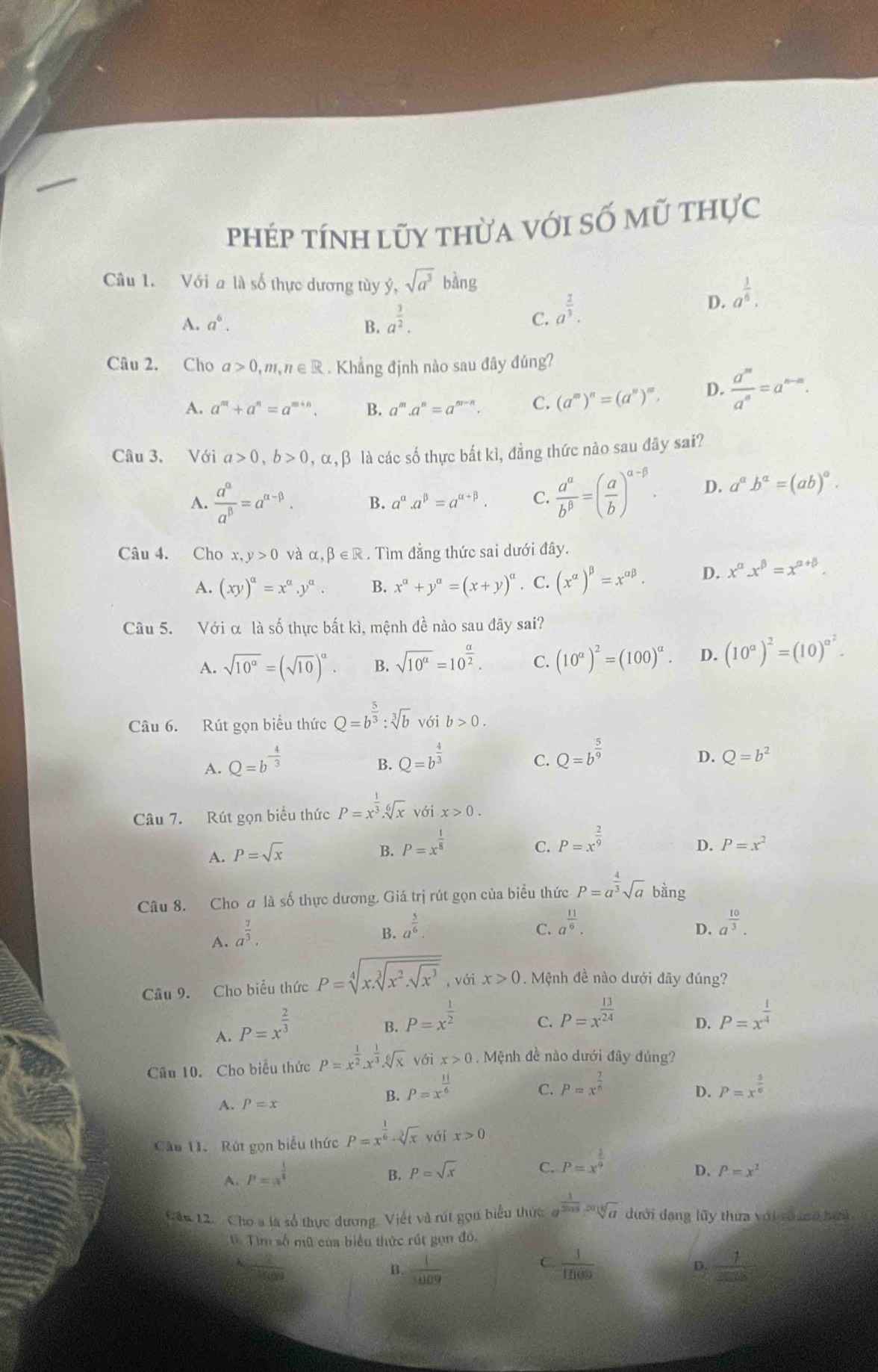 phép tính lũy thừa với số mũ thực
Câu 1. Với a là số thực dương tùy ý, sqrt(a^3)bing a^(frac 1)6.
A. a^6. B. a^(frac 3)2.
C. a^(frac 2)3.
D.
Câu 2. Cho a>0,m,n∈ R. Khẳng định nào sau đây đúng?
A. a^m+a^n=a^(m+n). B. a^m.a^n=a^(m-n). C. (a^m)^n=(a^n)^m, D.  a^m/a^n =a^(n-m).
Câu 3. Với a>0,b>0,alpha ,beta là các số thực bắt kì, đẳng thức nào sau đây sai?
A.  a^(alpha)/a^(beta) =a^(alpha -beta). B. a^(alpha).a^(beta)=a^(alpha +beta). C.  a^(alpha)/b^(beta) =( a/b )^alpha -beta . D. a^ab^a=(ab)^a.
Câu 4. Cho x,y>0 và alpha ,beta ∈ R. Tìm đẳng thức sai dưới đây.
A. (xy)^a=x^a.y^a. B. x^a+y^a=(x+y)^a. C. (x^(alpha))^beta =x^(alpha beta). D. x^(alpha)x^(beta)=x^(alpha +beta).
Câu 5. Với α là số thực bất kì, mệnh đề nào sau đây sai?
A. sqrt(10^a)=(sqrt(10))^a. B. sqrt(10^a)=10^(frac a)2. C. (10^(alpha))^2=(100)^alpha . D. (10^a)^2=(10)^a^2.
Câu 6. Rút gọn biểu thức Q=b^(frac 5)3:sqrt[3](b) với b>0.
A. Q=b^(-frac 4)3
B. Q=b^(frac 4)3
C. Q=b^(frac 5)9
D. Q=b^2
Câu 7. Rút gọn biểu thức P=x^(frac 1)3.sqrt[6](x) với x>0.
A. P=sqrt(x)
B. P=x^(frac 1)8
C. P=x^(frac 2)9
D. P=x^2
Câu 8. Cho ơ là số thực dương. Giá trị rút gọn của biểu thức P=a^(frac 4)3sqrt(a) bàng
A. a^(frac 7)3.
B. a^(frac 5)6.
C. a^(frac 11)6. a^(frac 10)3.
D.
Câu 9. Cho biểu thức P=sqrt[4](x.sqrt [3]x^2.sqrt x^3) , với x>0. Mệnh đề nào dưới đây đúng?
A. P=x^(frac 2)3
C. P=x^(frac 13)24
B. P=x^(frac 1)2 P=x^(frac 1)4
D.
Câu 10. Cho biểu thức P=x^(frac 1)2.x^(frac 1)3.sqrt[6](x) với x>0 , Mệnh đề nào dưới đây đúng?
A. P=x
B. P=x^(frac 11)6
C. P=x^(frac 7)6 P=x^(frac 5)6
D.
Cău 11. Rút gọn biểu thức P=x^(frac 1)6· sqrt[3](x) yái x>0
A. P=x^(frac 1)5
C. P=x^(frac 2)9
B. p=sqrt(x) D. P=x^2
Câu 12. Cho a là số thực dương. Viết và rút gọn biểu thức a^(frac 1)2015=sqrt[5](a) đưới dang lũy thừa với soag bứi
Tìm số mũ của biểu thức rút gọn đó,
C.
B.  1/1009   1/1800   1/2528 
D.