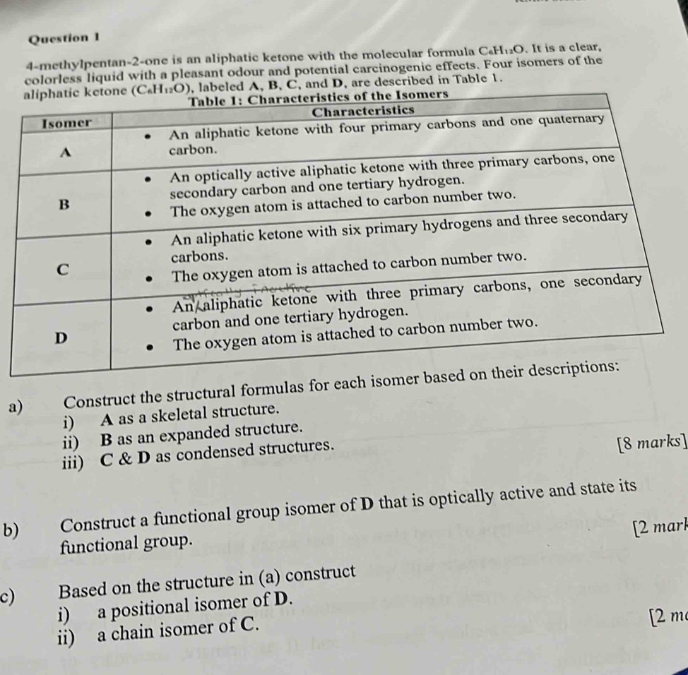 4-methylpentan-2-one is an aliphatic ketone with the molecular formula C.H: O. It is a clear,
colorless liquid with a pleasant odour and potential carcinogenic effects. Four isomers of the
beled A, B, C, and D, are described in Table 1.
a) Construct the structural formulas for ea
i) A as a skeletal structure.
ii) B as an expanded structure.
iii) C & D as condensed structures.
[8 marks]
b) Construct a functional group isomer of D that is optically active and state its
[2 mark
functional group.
c) Based on the structure in (a) construct
i) a positional isomer of D.
ii) a chain isomer of C.
[2 m