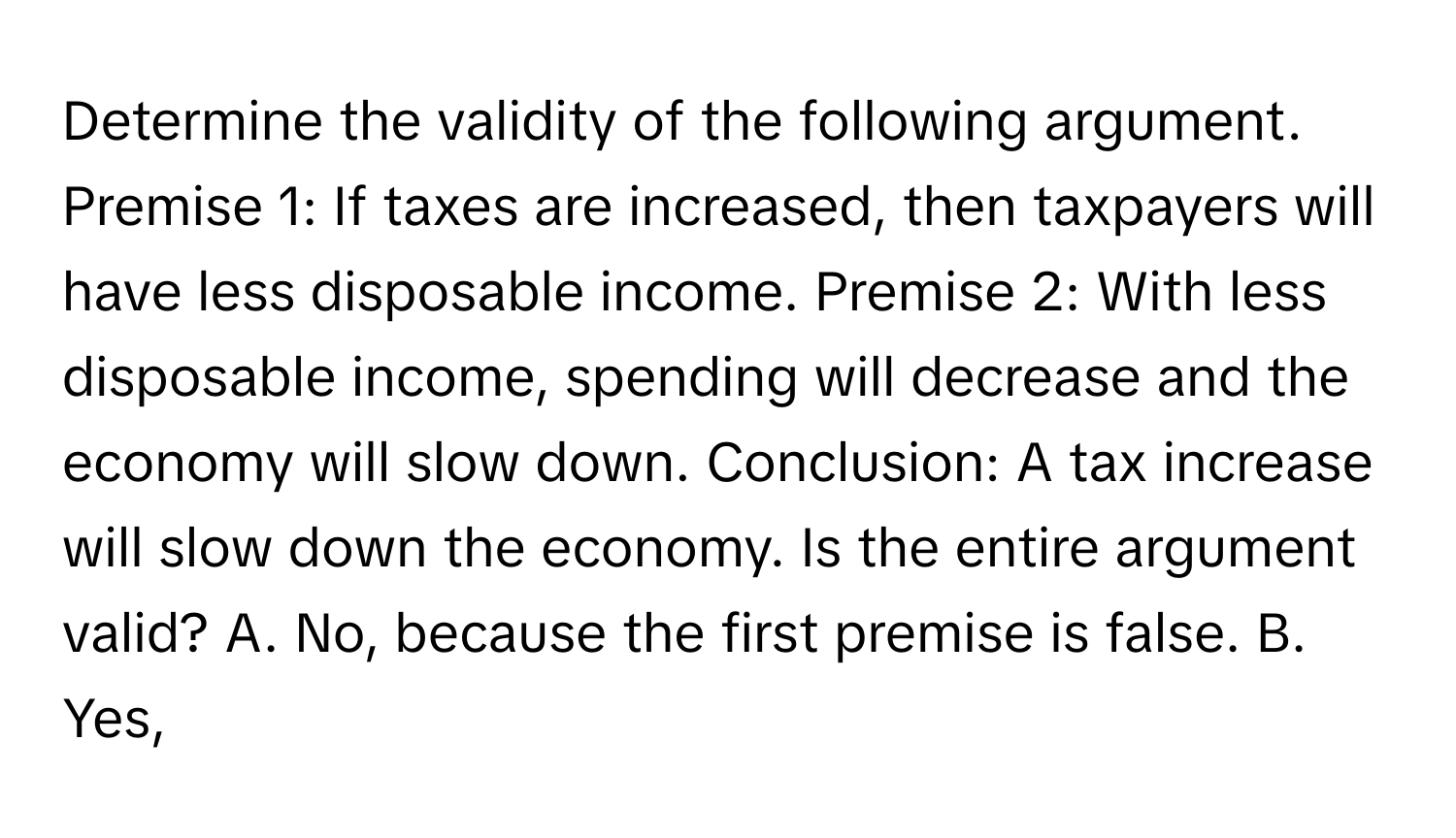 Determine the validity of the following argument. Premise 1: If taxes are increased, then taxpayers will have less disposable income. Premise 2: With less disposable income, spending will decrease and the economy will slow down. Conclusion: A tax increase will slow down the economy. Is the entire argument valid? A. No, because the first premise is false. B. Yes,