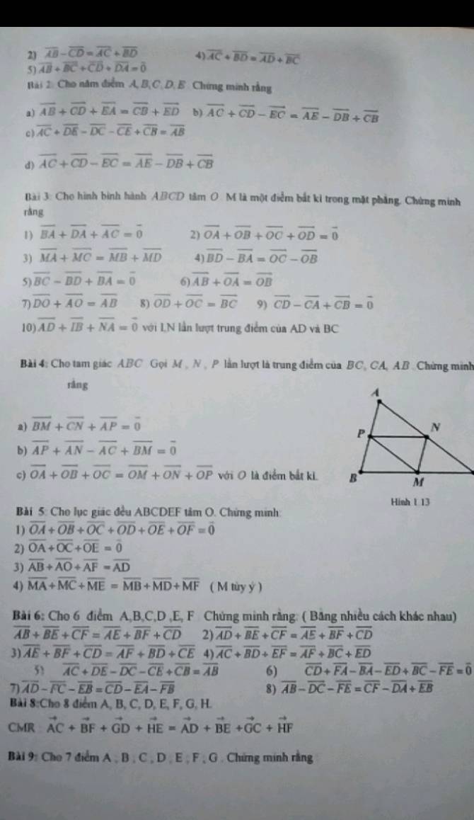 23 overline AB-overline CD=overline AC+overline BD 4)
5) overline AB+overline BC+overline CD+overline DA=overline 0 overline AC+overline BD=overline AD+overline BC
Bài 2 Cho năm điểm A, B.C.D. B. Chứng minh rằng
a) overline AB+overline CD+overline EA=overline CB+overline ED b) overline AC+overline CD-overline EC=overline AE-overline DB+overline CB
c) overline AC+overline DE-overline DC-overline CE+overline CB=overline AB
d) overline AC+overline CD-overline EC=overline AE-overline DB+overline CB
Bài 3: Cho hình bình hành ABCD tâm O M là một điểm bắt ki trong mặt phẳng. Chứng minh
ràng
1) overline BA+overline DA+overline AC=overline 0 2) vector OA+vector OB+vector OC+vector OD=vector 0
3) overline MA+overline MC=overline MB+overline MD 4) overline BD-overline BA=overline OC-overline OB
5 overline BC-overline BD+overline BA=overline 0 6) overline AB+overline OA=overline OB
7 overline DO+overline AO=overline AB 8) overline OD+overline OC=overline BC 9) vector CD-vector CA+vector CB=vector 0
10) overline AD+overline IB+overline NA=overline 0 với IN lần lượt trung điểm của AD và BC
Bài 4: Cho tam giác ABC Gọi M , N  P lần lượt là trung điểm của BC, CA, AB Chứng minh
rǎng
a) overline BM+overline CN+overline AP=overline 0
b) overline AP+overline AN-overline AC+overline BM=overline 0
c overline OA+overline OB+overline OC=overline OM+overline ON+overline OP với 0 là điểm bắt ki 
Hinh 1 13
Bải 5: Cho lục giác đều ABCDEF tâm O. Chứng minh:
1) overline OA+overline OB+overline OC+overline OD+overline OE+overline OF=overline 0
2) overline OA+overline OC+overline OE=overline 0
3) overline AB+overline AO+overline AF=overline AD
4) overline MA+overline MC+overline ME=overline MB+overline MD+overline MF ( M tùy ý )
Bài 6: Cho 6 điểm A,B,C,D ,E, F Chứng minh rằng: ( Băng nhiều cách khác nhau)
overline AB+overline BE+overline CF=overline AE+overline BF+overline CD 2) overline AD+overline BE+overline CF=overline AE+overline BF+overline CD
3) overline AE+overline BF+overline CD=overline AF+overline BD+overline CE 4) overline AC+overline BD+overline EF=overline AF+overline BC+overline ED
5 overline AC+overline DE-overline DC-overline CE+overline CB=overline AB 6) overline CD+overline FA-overline BA-overline ED+overline BC-overline FE=overline 0
 overline AD-overline FC-overline EB=overline CD-overline EA-overline FB
8) overline AB-overline DC-overline FE=overline CF-overline DA+overline EB
Bài 8:Cho 8 điểm A, B, C, D, E, F, G, H.
CMR vector AC+vector BF+vector GD+vector HE=vector AD+vector BE+vector GC+vector HF
Bài 9: Cho 7 điểm A , B , C , D , E , F , G . Chứng minh rằng