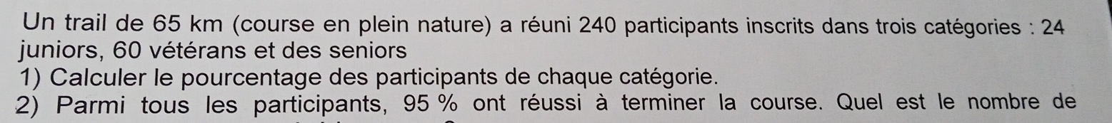 Un trail de 65 km (course en plein nature) a réuni 240 participants inscrits dans trois catégories : 24
juniors, 60 vétérans et des seniors 
1) Calculer le pourcentage des participants de chaque catégorie. 
2) Parmi tous les participants, 95 % ont réussi à terminer la course. Quel est le nombre de