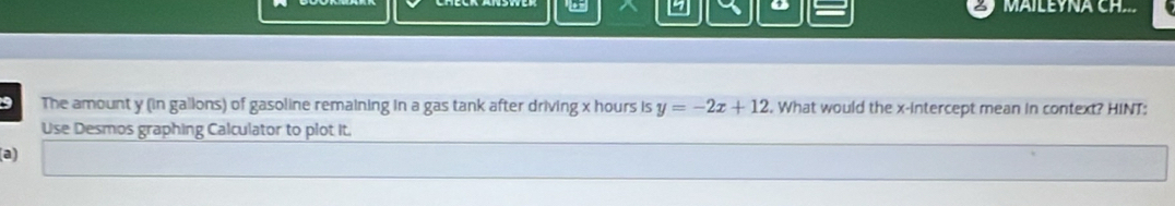 MAILEYNA CH 
9 The amount y (in gallons) of gasoline remaining in a gas tank after driving x hours is y=-2x+12. What would the x-intercept mean in context? HINT: 
Use Desmos graphing Calculator to plot It. 
(a)