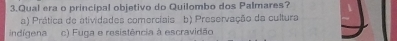 Qual era o principal objetivo do Quilombo dos Palmares?
a) Prática de atividades comerciais b) Preservação da cultura
indígena c) Fuga e resistência à escravidão