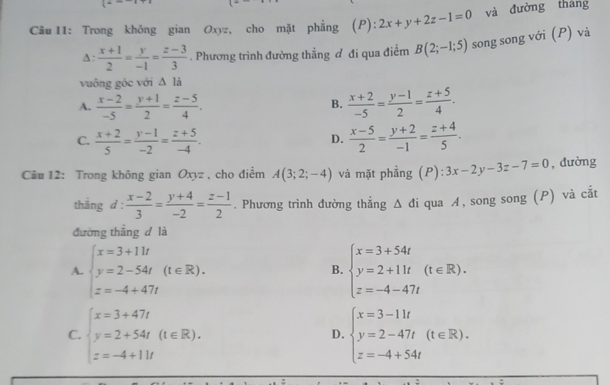 Trong không gian Oxyz, cho mặt phẳng (P): 2x+y+2z-1=0 và đường tháng
A:  (x+1)/2 = y/-1 = (z-3)/3 . Phương trình đường thẳng đ đi qua điểm B(2;-1;5) song song với (P) và
vuông góc với △ la
A.  (x-2)/-5 = (y+1)/2 = (z-5)/4 .  (x+2)/-5 = (y-1)/2 = (z+5)/4 .
B.
C.  (x+2)/5 = (y-1)/-2 = (z+5)/-4 .  (x-5)/2 = (y+2)/-1 = (z+4)/5 .
D.
Câu 12: Trong không gian Oxyz , cho điểm A(3;2;-4) và mặt phẳng (P) 3x-2y-3z-7=0 , dường
thằng d :  (x-2)/3 = (y+4)/-2 = (z-1)/2 . Phương trình đường thắng △ di qua A, song song (P) và cắt
đường thẳng d là
A. beginarrayl x=3+11t y=2-54t z=-4+47tendarray. (t∈ R). beginarrayl x=3+54t y=2+11t z=-4-47tendarray. (t∈ R).
B.
C. beginarrayl x=3+47t y=2+54t(t∈ R). z=-4+11tendarray. beginarrayl x=3-11t y=2-47t z=-4+54tendarray. (t∈ R).
D.