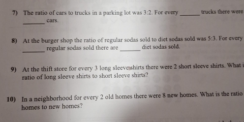 The ratio of cars to trucks in a parking lot was 3:2. For every_ trucks there were 
_cars. 
8) At the burger shop the ratio of regular sodas sold to diet sodas sold was 5:3. For every 
_ 
regular sodas sold there are _diet sodas sold. 
9) At the thift store for every 3 long sleeve shirts there were 2 short sleeve shirts. What i 
ratio of long sleeve shirts to short sleeve shirts? 
10) In a neighborhood for every 2 old homes there were 8 new homes. What is the ratio 
homes to new homes?