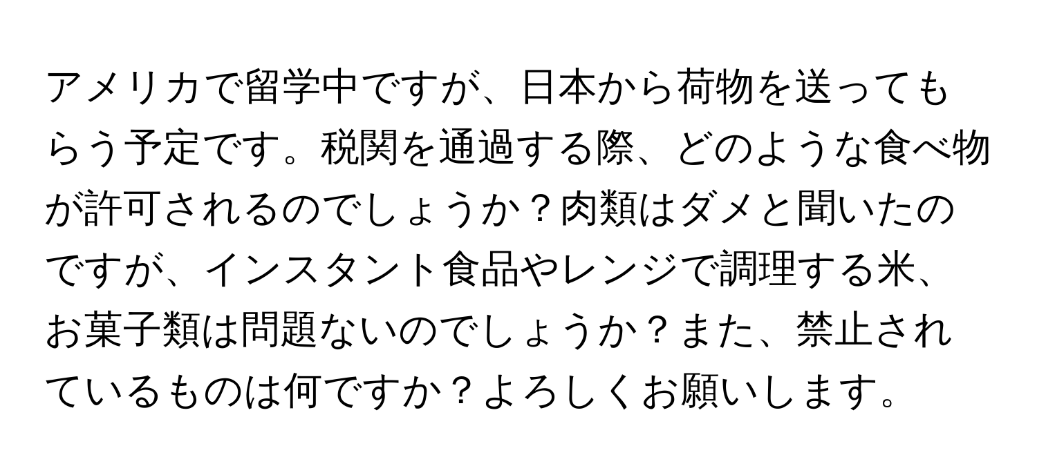 アメリカで留学中ですが、日本から荷物を送ってもらう予定です。税関を通過する際、どのような食べ物が許可されるのでしょうか？肉類はダメと聞いたのですが、インスタント食品やレンジで調理する米、お菓子類は問題ないのでしょうか？また、禁止されているものは何ですか？よろしくお願いします。