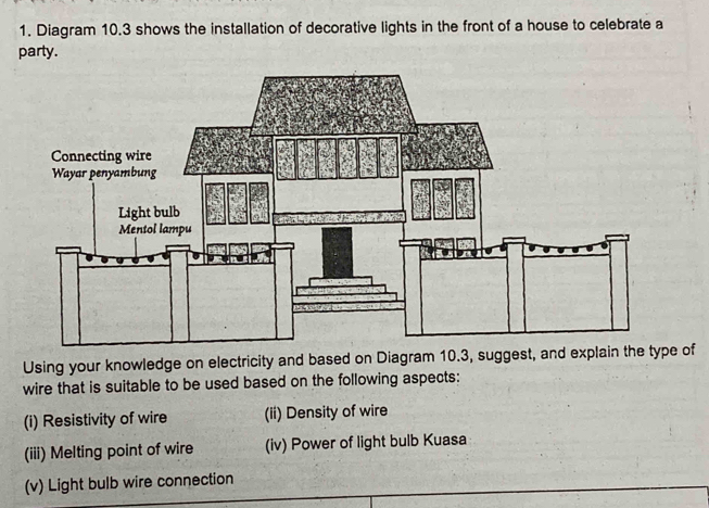 Diagram 10.3 shows the installation of decorative lights in the front of a house to celebrate a 
party. 
Using your knowledge on electricity and based on Diagram 10.3, suggest, and explain the type of 
wire that is suitable to be used based on the following aspects: 
(i) Resistivity of wire (ii) Density of wire 
(iii) Melting point of wire (iv) Power of light bulb Kuasa 
(v) Light bulb wire connection