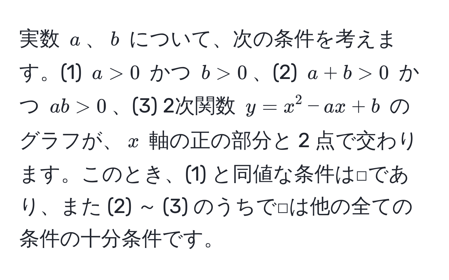 実数 $a$、$b$ について、次の条件を考えます。(1) $a > 0$ かつ $b > 0$、(2) $a + b > 0$ かつ $ab > 0$、(3) 2次関数 $y = x^2 - ax + b$ のグラフが、$x$ 軸の正の部分と 2 点で交わります。このとき、(1) と同値な条件は□であり、また (2) ～ (3) のうちで□は他の全ての条件の十分条件です。