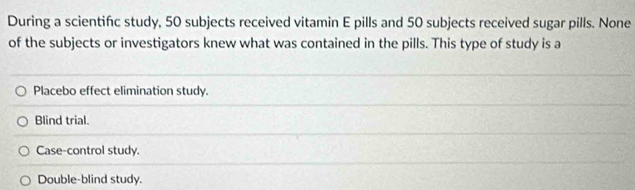 During a scientifc study, 50 subjects received vitamin E pills and 50 subjects received sugar pills. None
of the subjects or investigators knew what was contained in the pills. This type of study is a
Placebo effect elimination study.
Blind trial.
Case-control study.
Double-blind study.