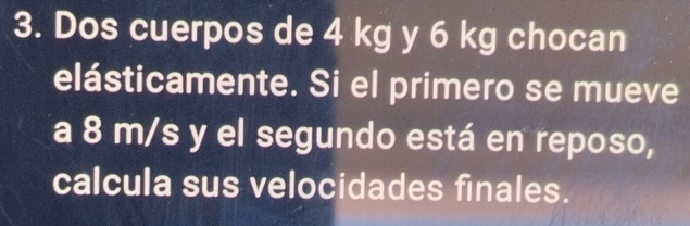 Dos cuerpos de 4 kg y 6 kg chocan 
elásticamente. Si el primero se mueve 
a 8 m/s y el segundo está en reposo, 
calcula sus velocidades finales.