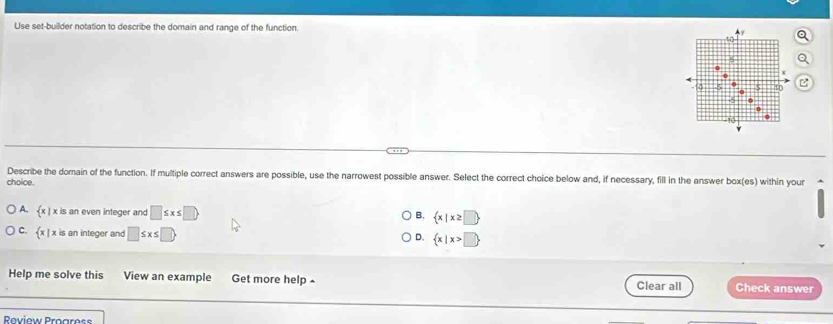 Use set-builder notation to describe the domain and range of the function.
Describe the domain of the function. If multiple correct answers are possible, use the narrowest possible answer. Select the correct choice below and, if necessary, fill in the answer box(es) within your
choice.
A.  x|x is an even integer and □ ≤ x≤ □ 
B.  x|x≥ □ 
C.  x|x is an integer and □ ≤ x≤ □
D.  x|x>□ 
Help me solve this View an example Get more help ^ Clear all Check answer
Roview Progress