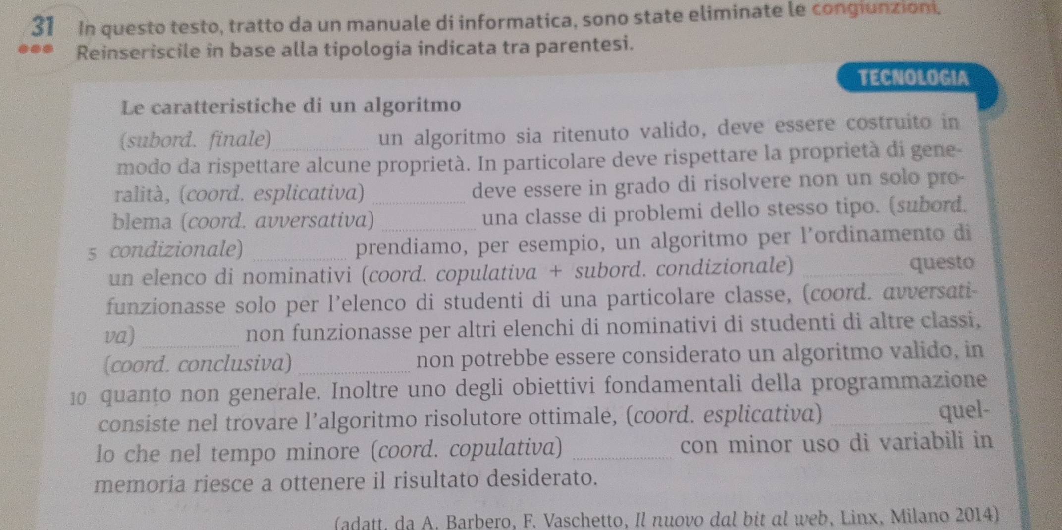 In questo testo, tratto da un manuale di informatica, sono state eliminate le congiunzioni. 
Reinseriscile in base alla tipologia indicata tra parentesi. 
TECNOLOGIA 
Le caratteristiche di un algoritmo 
(subord. finale)_ 
un algoritmo sia ritenuto valido, deve essere costruito in 
modo da rispettare alcune proprietà. In particolare deve rispettare la proprietà di gene 
ralità, (coord. esplicativa) _deve essere in grado di risolvere non un solo pro- 
blema (coord. avversativa) _una classe di problemi dello stesso tipo. (subord. 
5 condizionale)_ 
prendiamo, per esempio, un algoritmo per l’ordinamento di 
un elenco di nominativi (coord. copulativa + subord. condizionale)_ 
questo 
funzionasse solo per l’elenco di studenti di una particolare classe, (coord. avversati- 
va)_ non funzionasse per altri elenchi di nominativi di studenti di altre classi, 
(coord. conclusiva) _non potrebbe essere considerato un algoritmo valido, in 
10 quanțo non generale. Inoltre uno degli obiettivi fondamentali della programmazione 
consiste nel trovare l’algoritmo risolutore ottimale, (coord. esplicativa) _quel- 
lo che nel tempo minore (coord. copulativa) _con minor uso di variabili in 
memoría riesce a ottenere il risultato desiderato. 
(adatt, da A. Barbero, F. Vaschetto, Il nuovo dal bit al web, Linx, Milano 2014)