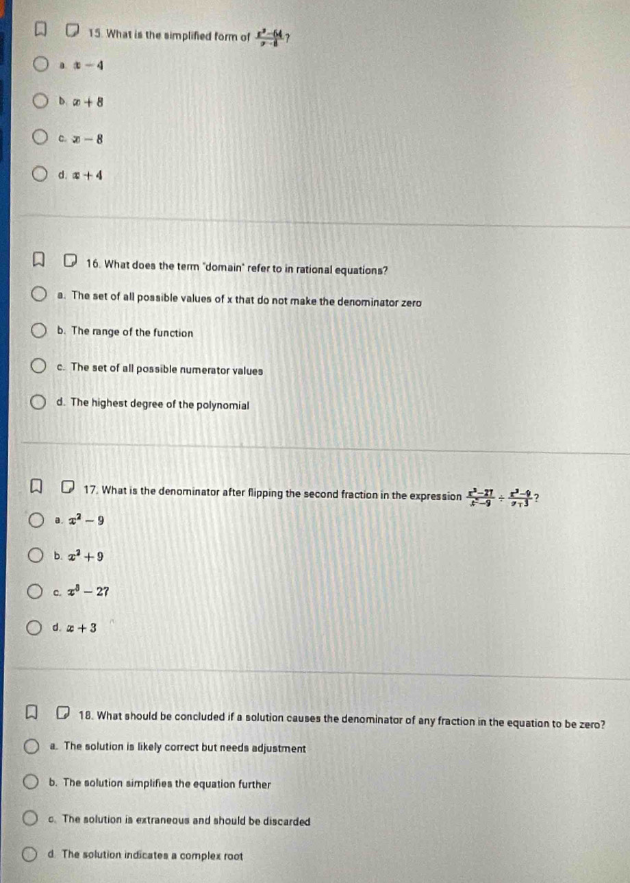 What is the simplified form of  (x^2-64)/x-8  ?. x-4
b. x+8
c. x-8
d. x+4
16. What does the term "domain" refer to in rational equations?
a. The set of all possible values of x that do not make the denominator zero
b. The range of the function
c. The set of all possible numerator values
d. The highest degree of the polynomial
17. What is the denominator after flipping the second fraction in the expression  (x^3-27)/x^2-9 /  (x^3-9)/x-3  ?
a. x^2-9
b. x^2+9
c. x^8-27
d. x+3
18. What should be concluded if a solution causes the denominator of any fraction in the equation to be zero?
a. The solution is likely correct but needs adjustment
b. The solution simplifies the equation further
c. The solution is extraneous and should be discarded
d. The solution indicates a complex root