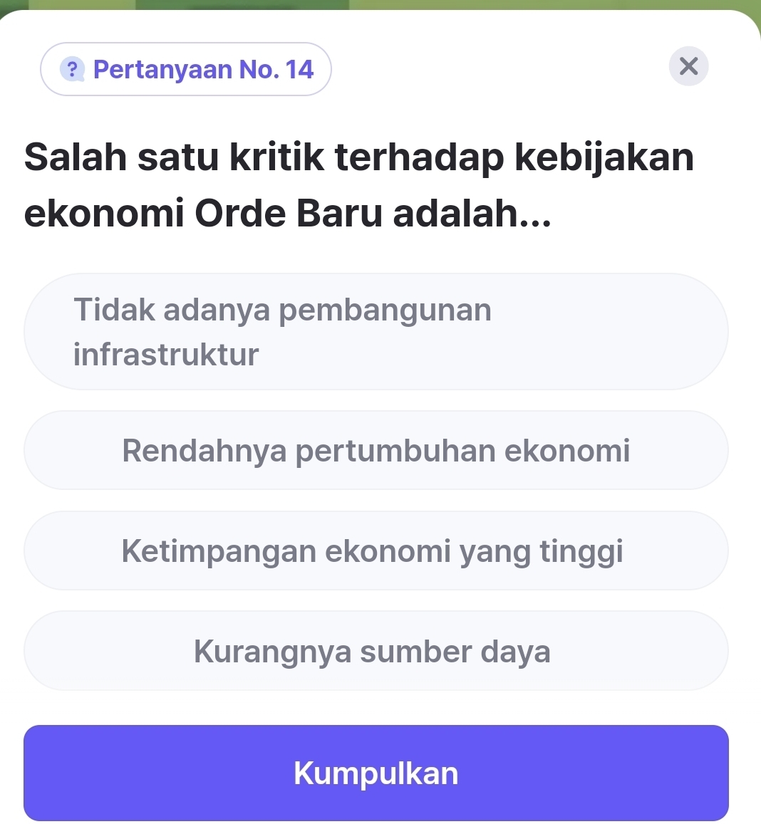 ? Pertanyaan No. 14
Salah satu kritik terhadap kebijakan
ekonomi Orde Baru adalah...
Tidak adanya pembangunan
infrastruktur
Rendahnya pertumbuhan ekonomi
Ketimpangan ekonomi yang tinggi
Kurangnya sumber daya
Kumpulkan