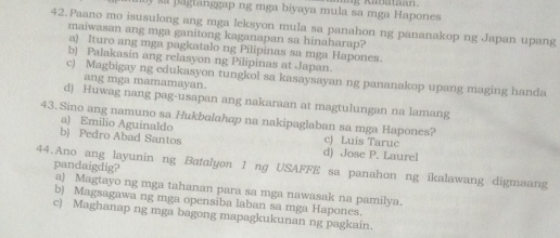 pagtanggap ng mga biyaya mula sa mga Hapones
42.Paano mo isusulong ang mga leksyon mula sa panahon ng pananakop ng Japan upang
maiwasan ang mga ganitong kaganapan sa hinaharap?
a) lturo ang mga pagkatalo ng Pilipinas sa mga Hapones.
b) Palakasin ang relasyon ng Pilipinas at Japan.
c) Magbigay ng edukasyon tungkol sa kasaysayan ng pananakop upang maging handa
ang mga mamamayan.
d) Huwag nang pag-usapan ang nakaraan at magtulungan na lamang
a) Emilio Aguinaldo
43.Sino ang namuno sa Hukbalahap na nakipaglaban sa mga Hapones? c) Luis Tarue
b) Pedro Abad Santos
d) Jose P. Laurel
pandaigdig?
44.Ano ang layunin ng Batalyon 1 ng USAFFE sa panahon ng ikalawang digmaang
a) Magtayo ng mga tahanan para sa mga nawasak na pamilya.
b) Magsagawa ng mga opensiba laban sa mga Hapones.
c) Maghanap ng mga bagong mapagkukunan ng pagkain.