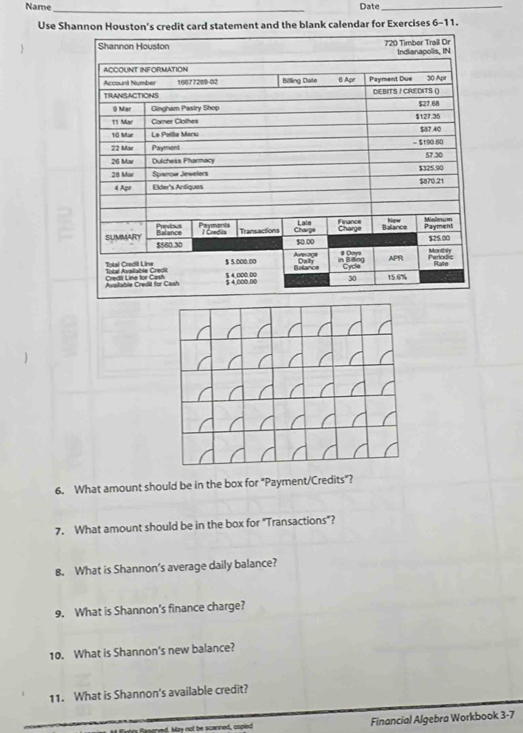 Name_ Date_ 
Use Shannon Houston's credit card statement and the blank calendar for Exercises 6-11. 
6. What amount should be in the box for "Payment/Credits"? 
7. What amount should be in the box for "Transactions"? 
8. What is Shannon’s average daily balance? 
9. What is Shannon’s finance charge? 
10. What is Shannon's new balance? 
11. What is Shannon's available credit? 
May not be scanned, copied Financial Algebra Workbook 3-7