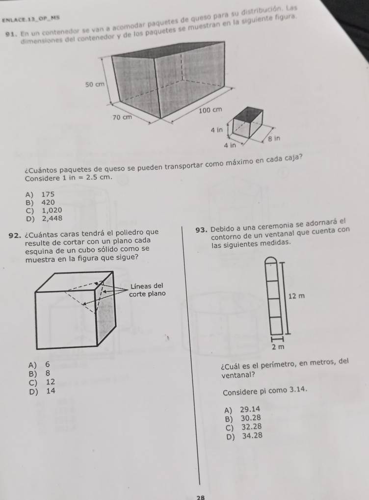 ENLACE.13_OP_MS
91. En un contenedor se van a acomodar paquetes de queso para su distribución. Las
dimensiones dely de los paquetes se muestran en la siguiente figura.
¿Cuántos paquetes de queso se pueden transportar como máximo en cada caja?
Considere 1in=2.5cm.
A) 175
B) 420
C) 1,020
D) 2,448
92. ¿Cuántas caras tendrá el poliedro que 93. Debido a una ceremonía se adornará el
resulte de cortar con un plano cada contorno de un ventanal que cuenta con
esquina de un cubo sólido como se las siguientes medidas.
muestra en la figura que sigue?
12 m
2 m
A) 6
B) 8 ¿Cuál es el perímetro, en metros, del
C) 12 ventanal?
D) 14 Considere pi como 3.14.
A) 29.14
B) 30.28
C) 32.28
D) 34.28
78