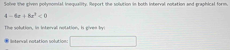 Solve the given polynomial inequality. Report the solution in both interval notation and graphical form.
4-6x+8x^2<0</tex> 
The solution, in interval notation, is given by: 
Interval notation solution: =frac 