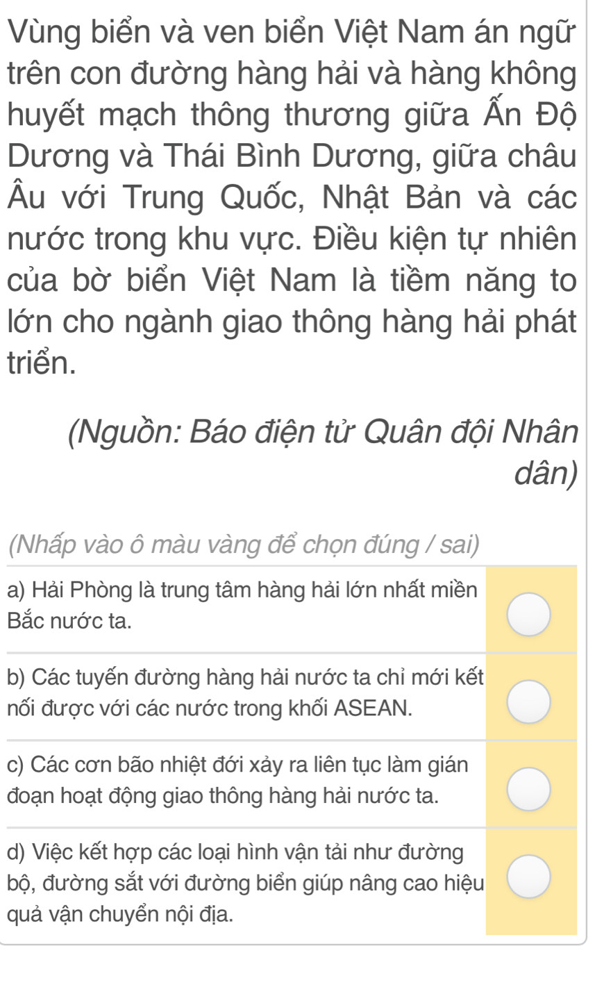 Vùng biển và ven biển Việt Nam án ngữ
trên con đường hàng hải và hàng không
huyết mạch thông thương giữa Ấn Độ
Dương và Thái Bình Dương, giữa châu
Âu với Trung Quốc, Nhật Bản và các
nước trong khu vực. Điều kiện tự nhiên
của bờ biển Việt Nam là tiềm năng to
lớn cho ngành giao thông hàng hải phát
triển.
(Nguồn: Báo điện tử Quân đội Nhân
dân)
(Nhấp vào ô màu vàng để chọn đúng / sai)
a) Hải Phòng là trung tâm hàng hải lớn nhất miền
Bắc nước ta.
b) Các tuyến đường hàng hải nước ta chỉ mới kết
nối được với các nước trong khối ASEAN.
c) Các cơn bão nhiệt đới xảy ra liên tục làm gián
đoạn hoạt động giao thông hàng hải nước ta.
d) Việc kết hợp các loại hình vận tải như đường
bộ, đường sắt với đường biển giúp nâng cao hiệu
quả vận chuyển nội địa.