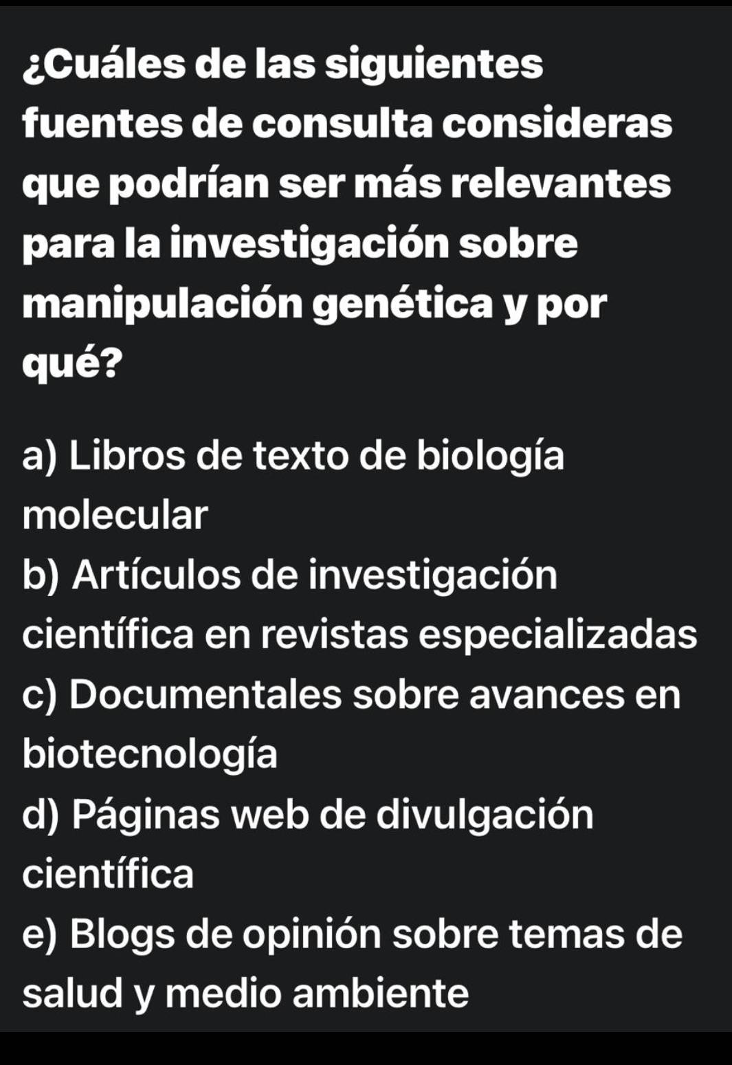 ¿Cuáles de las siguientes
fuentes de consulta consideras
que podrían ser más relevantes
para la investigación sobre
manipulación genética y por
qué?
a) Libros de texto de biología
molecular
b) Artículos de investigación
científica en revistas especializadas
c) Documentales sobre avances en
biotecnología
d) Páginas web de divulgación
científica
e) Blogs de opinión sobre temas de
salud y medio ambiente