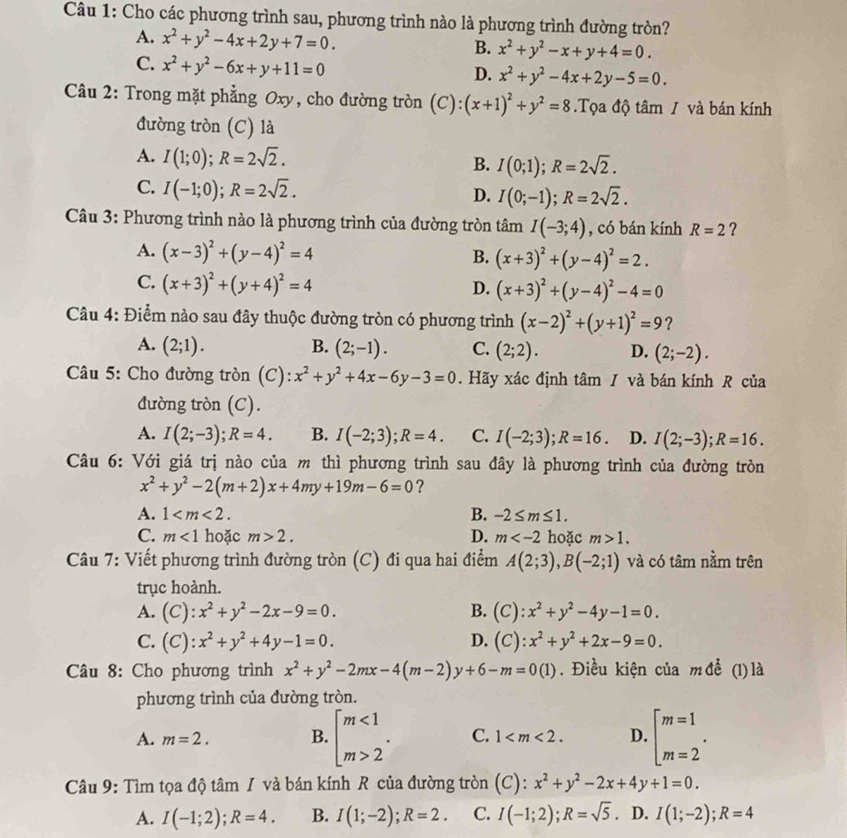 Cho các phương trình sau, phương trình nào là phương trình đường tròn?
A. x^2+y^2-4x+2y+7=0. B. x^2+y^2-x+y+4=0.
C. x^2+y^2-6x+y+11=0
D. x^2+y^2-4x+2y-5=0.
Câu 2: Trong mặt phẳng Oxy, cho đường tròn (C): (x+1)^2+y^2=8.Tọa độ tâm / và bán kính
đường tròn (C) là
A. I(1;0);R=2sqrt(2).
B. I(0;1);R=2sqrt(2).
C. I(-1;0);R=2sqrt(2).
D. I(0;-1);R=2sqrt(2).
Câu 3: Phương trình nào là phương trình của đường tròn 1 tan I(-3;4) , có bán kính R=2 ?
A. (x-3)^2+(y-4)^2=4
B. (x+3)^2+(y-4)^2=2.
C. (x+3)^2+(y+4)^2=4
D. (x+3)^2+(y-4)^2-4=0
Câu 4: Điểm nào sau đây thuộc đường tròn có phương trình (x-2)^2+(y+1)^2=9 ?
A. (2;1). B. (2;-1). C. (2;2). D. (2;-2).
Câu 5: Cho đường tròn (C): x^2+y^2+4x-6y-3=0. Hãy xác định tâm / và bán kính R của
đường tròn (C).
A. I(2;-3);R=4. B. I(-2;3);R=4. C. I(-2;3);R=16. D. I(2;-3);R=16.
Câu 6: Với giá trị nào của m thì phương trình sau đây là phương trình của đường tròn
x^2+y^2-2(m+2)x+4my+19m-6=0 ?
A. 1 B. -2≤ m≤ 1.
C. m<1</tex> hoặc m>2. D. m hoặc m>1.
Câu 7: Viết phương trình đường tròn (C) đi qua hai điểm A(2;3),B(-2;1) và có tâm nằm trên
trục hoành.
A. (C):x^2+y^2-2x-9=0. B. (C):x^2+y^2-4y-1=0.
C. (C):x^2+y^2+4y-1=0. D. (C):x^2+y^2+2x-9=0.
* Câu 8: Cho phương trình x^2+y^2-2mx-4(m-2)y+6-m=0(1). Điều kiện của m để (1) là
phương trình của đường tròn.
B. beginarrayl m<1 m>2endarray. .
A. m=2. 1 D. beginarrayl m=1 m=2endarray. .
C.
Câu 9: Tìm tọa độ tâm I và bán kính R của đường tròn (C): x^2+y^2-2x+4y+1=0.
A. I(-1;2);R=4. B. I(1;-2);R=2. C. I(-1;2);R=sqrt(5) . D. I(1;-2);R=4