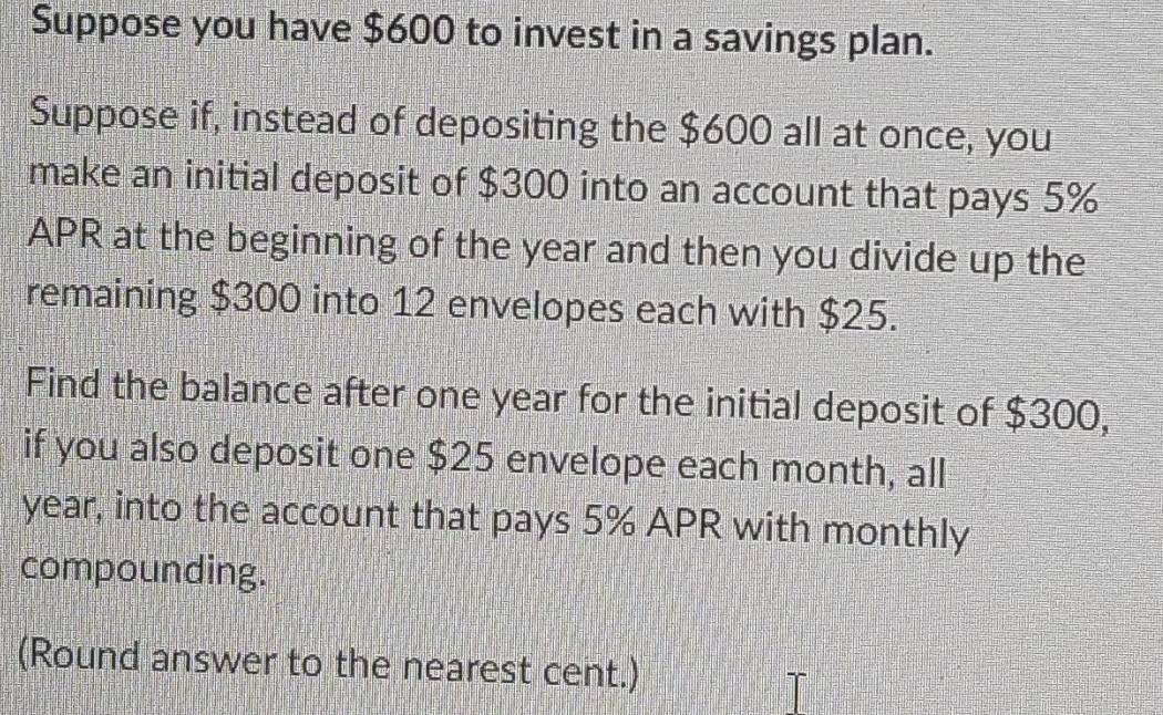 Suppose you have $600 to invest in a savings plan. 
Suppose if, instead of depositing the $600 all at once, you 
make an initial deposit of $300 into an account that pays 5%
APR at the beginning of the year and then you divide up the 
remaining $300 into 12 envelopes each with $25. 
Find the balance after one year for the initial deposit of $300, 
if you also deposit one $25 envelope each month, all
year, into the account that pays 5% APR with monthly 
compounding. 
(Round answer to the nearest cent.)