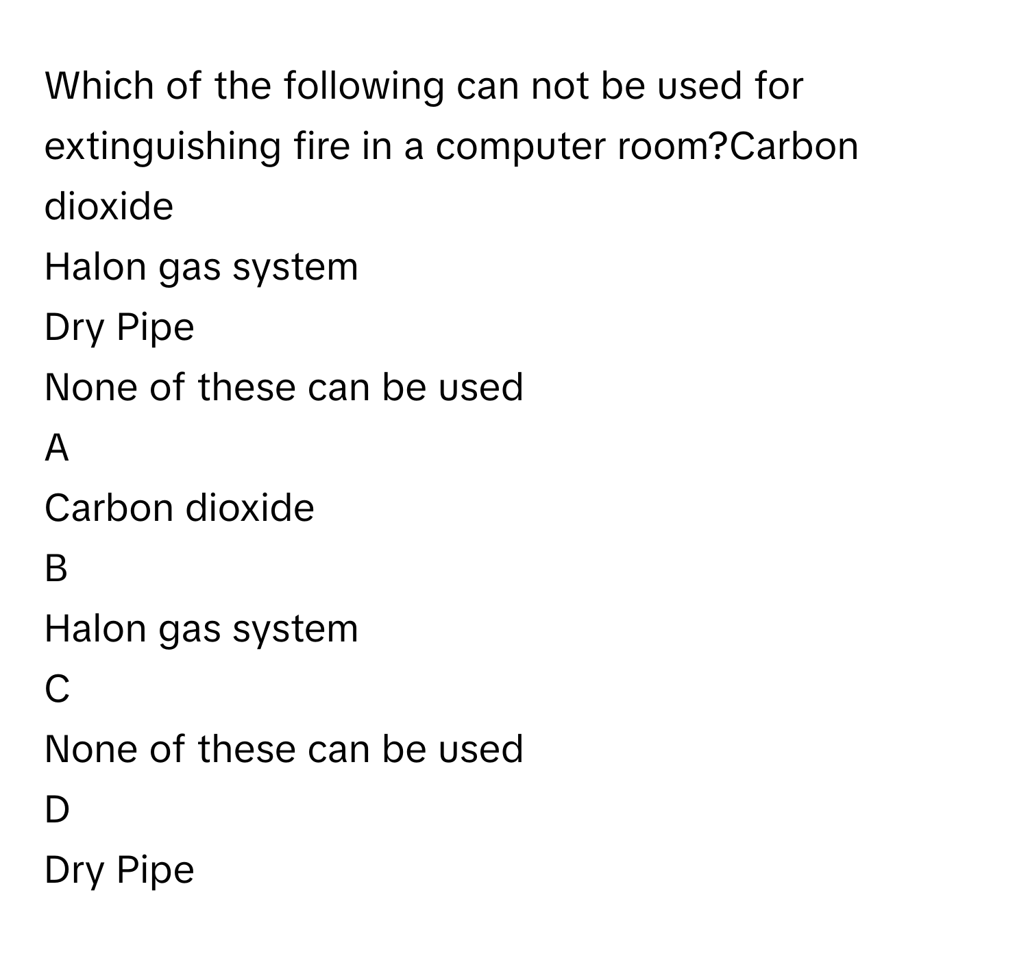 Which of the following can not be used for extinguishing fire in a computer room?Carbon dioxide
Halon gas system
Dry Pipe
None of these can be used

A  
Carbon dioxide 


B  
Halon gas system 


C  
None of these can be used 


D  
Dry Pipe